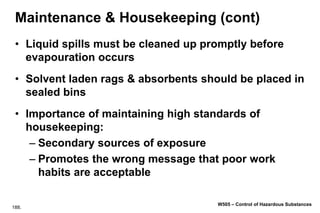 188.
W505 – Control of Hazardous Substances
Maintenance & Housekeeping (cont)
• Liquid spills must be cleaned up promptly before
evapouration occurs
• Solvent laden rags & absorbents should be placed in
sealed bins
• Importance of maintaining high standards of
housekeeping:
– Secondary sources of exposure
– Promotes the wrong message that poor work
habits are acceptable
 