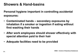 194.
W505 – Control of Hazardous Substances
Showers & Hand-basins
Personal hygiene important in controlling accidental
exposures:
• Contaminated hands – secondary exposures by
inhalation if a smoker or ingestion if eating without
first washing their hands
• After work employees should shower effectively with
special attention paid to their hair
• Adequate facilities need to be provided
 