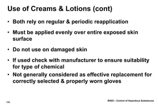 196.
W505 – Control of Hazardous Substances
Use of Creams & Lotions (cont)
• Both rely on regular & periodic reapplication
• Must be applied evenly over entire exposed skin
surface
• Do not use on damaged skin
• If used check with manufacturer to ensure suitability
for type of chemical
• Not generally considered as effective replacement for
correctly selected & properly worn gloves
 