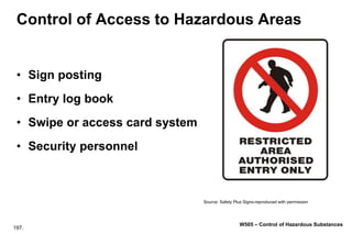 197.
W505 – Control of Hazardous Substances
Control of Access to Hazardous Areas
• Sign posting
• Entry log book
• Swipe or access card system
• Security personnel
Source: Safety Plus Signs-reproduced with permission
 