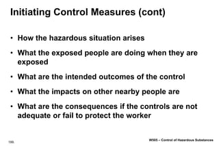 199.
W505 – Control of Hazardous Substances
Initiating Control Measures (cont)
• How the hazardous situation arises
• What the exposed people are doing when they are
exposed
• What are the intended outcomes of the control
• What the impacts on other nearby people are
• What are the consequences if the controls are not
adequate or fail to protect the worker
 