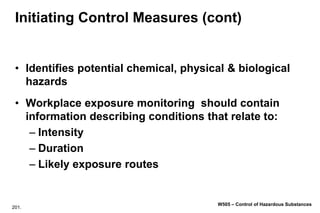 201.
W505 – Control of Hazardous Substances
Initiating Control Measures (cont)
• Identifies potential chemical, physical & biological
hazards
• Workplace exposure monitoring should contain
information describing conditions that relate to:
– Intensity
– Duration
– Likely exposure routes
 
