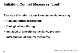 202.
W505 – Control of Hazardous Substances
Initiating Control Measures (cont)
Evaluate this information & recommendations may:
• Require further monitoring
• Biological monitoring
• Initiation of a health surveillance program
• Introduction of control measures
 