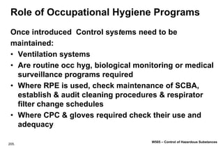 205.
W505 – Control of Hazardous Substances
Role of Occupational Hygiene Programs
Once introduced Control systems need to be
maintained:
• Ventilation systems
• Are routine occ hyg, biological monitoring or medical
surveillance programs required
• Where RPE is used, check maintenance of SCBA,
establish & audit cleaning procedures & respirator
filter change schedules
• Where CPC & gloves required check their use and
adequacy
 