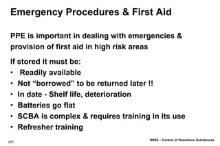 207.
W505 – Control of Hazardous Substances
Emergency Procedures & First Aid
PPE is important in dealing with emergencies &
provision of first aid in high risk areas
If stored it must be:
• Readily available
• Not “borrowed” to be returned later !!
• In date - Shelf life, deterioration
• Batteries go flat
• SCBA is complex & requires training in its use
• Refresher training
 