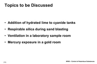 210.
W505 – Control of Hazardous Substances
Topics to be Discussed
• Addition of hydrated lime to cyanide tanks
• Respirable silica during sand blasting
• Ventilation in a laboratory sample room
• Mercury exposure in a gold room
 
