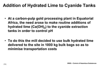 212.
W505 – Control of Hazardous Substances
Addition of Hydrated Lime to Cyanide Tanks
• At a carbon-pulp gold processing plant in Equatorial
Africa, the need arose to make routine additions of
hydrated lime (Ca(OH)2) to the cyanide extraction
tanks in order to control pH
• To do this the mill decided to use bulk hydrated lime
delivered to the site in 1000 kg bulk bags so as to
minimise transportation costs
 
