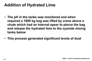 213.
W505 – Control of Hazardous Substances
Addition of Hydrated Lime
• The pH in the tanks was monitored and when
required a 1000 kg bag was lifted by crane above a
chute which had an internal spear to pierce the bag
and release the hydrated lime to the cyanide mixing
tanks below
• This process generated significant levels of dust
 