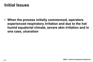 216.
W505 – Control of Hazardous Substances
Initial Issues
• When the process initially commenced, operators
experienced respiratory irritation and due to the hot
humid equatorial climate, severe skin irritation and in
one case, ulceration
 