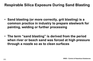 222.
W505 – Control of Hazardous Substances
Respirable Silica Exposure During Sand Blasting
• Sand blasting (or more correctly, grit blasting) is a
common practice in industry to prepare steelwork for
painting, welding or further processing
• The term “sand blasting” is derived from the period
when river or beach sand was forced at high pressure
through a nozzle so as to clean surfaces
 