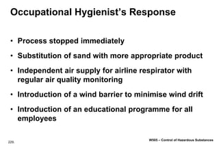 229.
W505 – Control of Hazardous Substances
Occupational Hygienist’s Response
• Process stopped immediately
• Substitution of sand with more appropriate product
• Independent air supply for airline respirator with
regular air quality monitoring
• Introduction of a wind barrier to minimise wind drift
• Introduction of an educational programme for all
employees
 