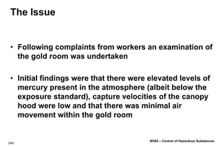 244.
W505 – Control of Hazardous Substances
The Issue
• Following complaints from workers an examination of
the gold room was undertaken
• Initial findings were that there were elevated levels of
mercury present in the atmosphere (albeit below the
exposure standard), capture velocities of the canopy
hood were low and that there was minimal air
movement within the gold room
 