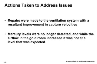 246.
W505 – Control of Hazardous Substances
Actions Taken to Address Issues
• Repairs were made to the ventilation system with a
resultant improvement in capture velocities
• Mercury levels were no longer detected, and while the
airflow in the gold room increased it was not at a
level that was expected
 