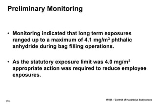 255.
W505 – Control of Hazardous Substances
Preliminary Monitoring
• Monitoring indicated that long term exposures
ranged up to a maximum of 4.1 mg/m3 phthalic
anhydride during bag filling operations.
• As the statutory exposure limit was 4.0 mg/m3
appropriate action was required to reduce employee
exposures.
 