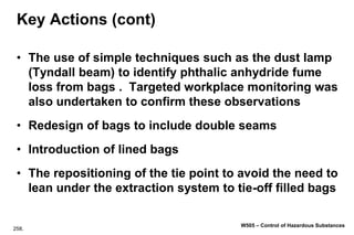 258.
W505 – Control of Hazardous Substances
Key Actions (cont)
• The use of simple techniques such as the dust lamp
(Tyndall beam) to identify phthalic anhydride fume
loss from bags . Targeted workplace monitoring was
also undertaken to confirm these observations
• Redesign of bags to include double seams
• Introduction of lined bags
• The repositioning of the tie point to avoid the need to
lean under the extraction system to tie-off filled bags
 