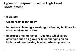 57.
W505 – Control of Hazardous Substances
Types of Equipment used in High Level
Containment
• Isolators
• Clean room technology
• In process cleaning – washing & cleaning facilities to
clean equipment in situ
• In process maintenance – Designs which allow
activities such as glove or filter changing on an
isolator without having to clean whole apparutus
 