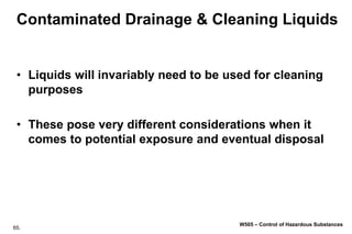 65.
W505 – Control of Hazardous Substances
Contaminated Drainage & Cleaning Liquids
• Liquids will invariably need to be used for cleaning
purposes
• These pose very different considerations when it
comes to potential exposure and eventual disposal
 