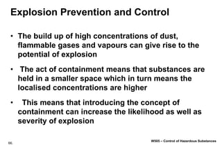 66.
W505 – Control of Hazardous Substances
Explosion Prevention and Control
• The build up of high concentrations of dust,
flammable gases and vapours can give rise to the
potential of explosion
• The act of containment means that substances are
held in a smaller space which in turn means the
localised concentrations are higher
• This means that introducing the concept of
containment can increase the likelihood as well as
severity of explosion
 