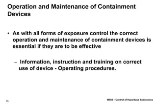 70.
W505 – Control of Hazardous Substances
Operation and Maintenance of Containment
Devices
• As with all forms of exposure control the correct
operation and maintenance of containment devices is
essential if they are to be effective
– Information, instruction and training on correct
use of device - Operating procedures.
 