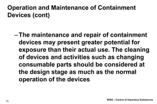 72.
W505 – Control of Hazardous Substances
Operation and Maintenance of Containment
Devices (cont)
–The maintenance and repair of containment
devices may present greater potential for
exposure than their actual use. The cleaning
of devices and activities such as changing
consumable parts should be considered at
the design stage as much as the normal
operation of the devices
 