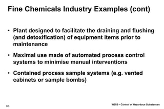 82.
W505 – Control of Hazardous Substances
Fine Chemicals Industry Examples (cont)
• Plant designed to facilitate the draining and flushing
(and detoxification) of equipment items prior to
maintenance
• Maximal use made of automated process control
systems to minimise manual interventions
• Contained process sample systems (e.g. vented
cabinets or sample bombs)
 