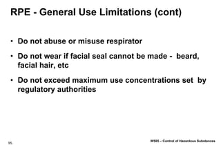 95.
W505 – Control of Hazardous Substances
RPE - General Use Limitations (cont)
• Do not abuse or misuse respirator
• Do not wear if facial seal cannot be made - beard,
facial hair, etc
• Do not exceed maximum use concentrations set by
regulatory authorities
 