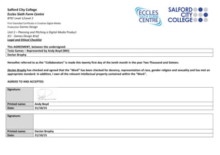 Salford City College
Eccles Sixth Form Centre
BTEC Level 1/Level 2
First Extended Certificate in Creative Digital Media
Production Games Design
Unit 2 – Planning and Pitching a Digital Media Product
JE1 - Games Design Brief
Legal and Ethical Checklist
This AGREEMENT, between the undersigned:
Tesla Games – Represented by Andy Boyd (MD)
Declan Brophy
Hereafter referred to as the “Collaborators” is made this twenty first day of the tenth month in the year Two Thousand and Sixteen.
Declan Brophy has checked and agreed that the “Work” has been checked for decency, representation of race, gender religion and sexuality and has met an
appropriate standard. In addition, I own all the relevant intellectual property contained within the “Work”.
AGREED TO AND ACCEPTED.
Signature:
Printed name: Andy Boyd
Date: 21/10/15
Signature:
Printed name: Declan Brophy
Date: 21/10/15
 