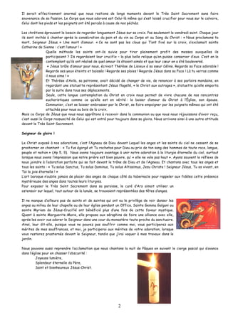 Il serait effectivement anormal que nous restions de longs moments devant le Très Saint Sacrement sans faire souvenance de sa Passion. Le Corps que nous adorons est Celui-là même qui s’est laissé crucifier pour nous sur le calvaire, Celui dont les pieds et les poignets ont été percés à cause de nos péchés. 
Les chrétiens éprouvent le besoin de regarder longuement Jésus sur sa croix. Pas seulement le vendredi saint. Chaque jour ils sont invités à chanter après la consécration du pain et du vin au Corps et au Sang du Christ : « Nous proclamons ta mort, Seigneur Jésus. » Une mort d’amour. « Ce ne sont pas les clous qui T’ont fixé sur la croix, s’exclamait sainte Catherine de Sienne : c’est l’amour ! » 
Quelle méthode les saints ont-ils suivie pour tirer pleinement profit des messes auxquelles ils participaient ? Ils regardaient leur crucifix – la plus belle relique qu’on puisse conserver d’eux. C’est en le contemplant qu’ils ont réalisé de quel amour ils étaient aimés et que leur coeur en a été bouleversé. 
« Jésus brûle d’amour pour nous, écrivait Thérèse de Lisieux à sa soeur Céline. Regarde sa Face adorable ! Regarde ses yeux éteints et baissés ! Regarde ses plaies ! Regarde Jésus dans sa Face ! Là tu verras comme il nous aime ! » 
Et Thérèse d’Avila, sa patronne, avait décidé de changer de vie, de renoncer à ses parloirs mondains, en regardant une statuette représentant Jésus flagellé, « le Christ aux outrages », statuette qu’elle emporta par la suite dans tous ses déplacements. 
Seule, cette longue contemplation du Christ en croix nous permet de vivre chacune de nos rencontres eucharistiques comme ce qu’elle est en vérité : le baiser d’amour du Christ à l’Église, son épouse. Communier, c’est se laisser embrasser par le Christ, se faire empoigner par les poignets mêmes qui ont été attachés pour nous au bois de la croix. 
Mais ce Corps de Jésus que nous nous apprêtons à recevoir dans la communion ou que nous nous réjouissons d’avoir reçu, c’est aussi le Corps ressuscité de Celui qui est entré pour toujours dans sa gloire. Nous arrivons ainsi à une autre attitude devant le Très Saint Sacrement. 
Seigneur de gloire ! 
Le Christ exposé à nos adorations, c’est l’Agneau de Dieu devant Lequel les anges et les saints du ciel ne cessent de se prosterner en chantant : « Tu fus égorgé et Tu rachetas pour Dieu au prix de ton sang des hommes de toute race, langue, peuple et nation » (Ap 5, 9). Nous avons toujours avantage à unir notre adoration à la liturgie éternelle du ciel, surtout lorsque nous avons l’impression que notre prière est bien pauvre, qu’ « elle ne vole pas haut ». Ayons souvent le réflexe de nous joindre à l’adoration parfaite qui se fait devant le trône de Dieu et de l’Agneau. Et chantons avec tous les anges et tous les saints : « Tu solus Sanctus, Tu solus Dominus, Tu solus Altissimus, Jesu Christe ! Seigneur Jésus, Tu es vivant, en Toi la joie éternelle ! » 
L’art baroque n’oublie jamais de placer des anges de chaque côté du tabernacle pour rappeler aux fidèles cette présence mystérieuse des anges dans toutes leurs liturgies. 
Pour exposer le Très Saint Sacrement dans sa paroisse, le curé d’Ars aimait utiliser un ostensoir sur lequel, tout autour de la lunule, se trouvaient représentées des têtes d’anges. 
Il ne manque d’ailleurs pas de saints et de saintes qui ont eu le privilège de voir danser les anges au milieu de leur chapelle ou de leur église pendant un Office. Sainte Gemma Galgani ou sainte Myriam de Jésus-Crucifié ont bénéficié plus d’une fois de cette faveur mystique. Quant à sainte Marguerite-Marie, elle proposa aux séraphins de faire une alliance avec elle, après les avoir vus adorer le Seigneur dans une cour du monastère toute proche du sanctuaire. Ainsi, leur dit-elle, puisque vous ne pouvez pas souffrir comme moi, vous participerez aux mérites de mes souffrances, et moi, je participerai aux mérites de votre adoration, lorsque vous resterez prosternés devant le Seigneur, tandis que j’irai vaquer à mes travaux dans le jardin. 
Nous pouvons aussi reprendre l’acclamation que nous chantons la nuit de Pâques en suivant le cierge pascal qui s’avance dans l’église pour en chasser l’obscurité : 
Joyeuse lumière, 
Splendeur éternelle du Père, 
Saint et bienheureux Jésus-Christ. 
2 
 