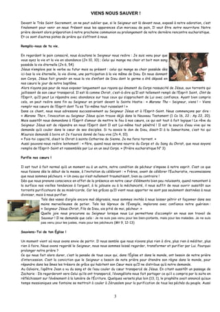 VIENS NOUS SAUVER ! 
Devant le Très Saint Sacrement, on ne peut oublier que, si le Seigneur est là devant nous, exposé à notre adoration, c’est finalement pour venir en nous. Présent sous les apparences d’un morceau de pain, Il veut être notre nourriture. Notre prière devient alors préparation à notre prochaine communion ou prolongement de notre dernière rencontre eucharistique. 
Et ce sont d’autres pistes de prière qui s’offrent à nous. 
Remplis-nous de ta vie. 
En regardant le pain consacré, nous écoutons le Seigneur nous redire : Je suis venu pour que vous ayez la vie et la vie en abondance (Jn 10, 10) ; Celui qui mange ma chair et boit mon sang possède la vie éternelle (Jn 6, 54) 
Jésus n’emploie pas le verbe au futur mais au présent : celui qui mange sa chair possède dès ici-bas la vie éternelle, la vie divine, une participation à la vie même de Dieu. En nous donnant son Corps, Jésus fait grandir en nous la vie d’enfant de Dieu dont le germe a été déposé en nos coeurs le jour de notre baptême. 
Alors n’ayons pas peur de nous exposer longuement aux rayons qui émanent du Corps ressuscité de Jésus, aux torrents qui jaillissent de son coeur transpercé. Il est là comme Christ, c’est-à-dire qu’Il est tellement rempli de l’Esprit Saint, Oint de l’Esprit, qu’Il peut Le répandre avec abondance sur tous ceux qui s’approchent de Lui avec confiance. Ayant bien compris cela, on peut redire sans fin au Seigneur en priant devant la Sainte Hostie : « Marana Tha – Seigneur, viens ! – Viens remplir nos coeurs de l’Esprit dont Tu es Toi-même tout ruisselant ! » 
Dans ce chant, nous nous adressons successivement au Seigneur Jésus et à l’Esprit-Saint. Nous commençons par dire : « Marana Tha », l’invocation au Seigneur Jésus qu’on trouve déjà dans le Nouveau Testament (1 Co 16, 22 ; Ap 22, 20). Mais aussitôt nous demandons à l’Esprit d’amour de mettre le feu à nos coeurs, ce qui est tout à fait logique ! Le rêve du Seigneur Jésus est de répandre en nous l’Esprit dont Il est Lui-même tout pénétré ! Il est la source d’eau vive qui ne demande qu’à couler dans le coeur de ses disciples. Si tu savais le don de Dieu, disait-Il à la Samaritaine, c’est toi qui M’aurais demandé à boire et Je t’aurais donné de l’eau vive (Jn 4, 10). 
« Fais-toi capacité, disait le Christ à sainte Catherine de Sienne. Je me ferai torrent. » 
Aussi pouvons-nous redire lentement : « Père, quand nous serons nourris du Corps et du Sang du Christ, que nous soyons remplis de l’Esprit-Saint et rassemblés par Lui en un seul Corps. » (Prière eucharistique N° 3) 
Purifie nos coeurs ! 
Il est tout à fait normal qu’à un moment ou à un autre, notre condition de pécheur s’impose à notre esprit. C’est ce que nous faisons dès le début de la messe, à l’invitation du célébrant : « Frères, avant de célébrer l’Eucharistie, reconnaissons que nous sommes pécheurs. » Un aveu qui n’est nullement traumatisant, bien au contraire ! 
Dès que nous prenons conscience en effet de la présence en notre coeur d’éléments bien peu reluisants, quand remontent à la surface nos vieilles tendances à l’orgueil, à la jalousie ou à la méchanceté, il nous suffit de nous ouvrir aussitôt aux torrents purificateurs de sa miséricorde. Car les grâces qu’Il vient nous apporter ne sont pas seulement destinées à nous diviniser, mais à nous purifier. 
Tels des vases d’argile encore mal dégrossis, nous sommes invités à nous laisser pétrir et façonner dans ses mains merveilleuses de potier. Tels les lépreux de l’Évangile, implorons avec confiance notre guérison : « Seigneur Jésus-Christ, Fils de Dieu, aie pitié de moi, pécheur. » 
Quelle joie nous procurons au Seigneur lorsque nous Lui permettons d’accomplir en nous son travail de Sauveur ! Il ne demande que cela : Je ne suis pas venu pour les bien-portants, mais pour les malades. Je ne suis pas venu pour les justes, mais pour les pécheurs (Mt 9, 12-13) 
Souviens-Toi de ton Église ! 
Un moment vient où nous avons envie de partir. Il nous semble que nous n’avons plus rien à dire, plus rien à méditer, plus rien à faire. Nous avons regardé le Seigneur, nous nous sommes laissé regarder, transformer et purifier par Lui. Pourquoi prolonger notre prière ? 
Ce qui nous fait alors durer, c’est la pensée de tous ceux qui, dans l’Église et dans le monde, ont besoin de notre prière d’intercession. C’est la conviction que le Seigneur a besoin de note prière pour étendre son règne dans le monde, pour répandre dans les âmes les trésors de grâce qui habitent son Coeur mais qu’Il ne distribue qu’à notre demande. 
Au Calvaire, l’apôtre Jean a vu du sang et de l’eau couler du coeur transpercé de Jésus. En citant aussitôt un passage de Zacharie : Ils regarderont vers Celui qu’ils ont transpercé, l’évangéliste nous fait partager ce qu’il a compris par la suite en réfléchissant sur l’événement à la lumière de l’Écriture. Quelques versets plus loin (13, 1), le prophète avait annoncé qu’aux temps messianiques une fontaine se mettrait à couler à Jérusalem pour la purification de tous les péchés du peuple. Aussi 3 
 