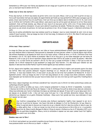 Demandons-Lui d’être pour nos frères une épiphanie de son visage par la qualité de notre sourire et de notre joie. Cette joie, Lui seul peut nous la donner (Jn 15, 11). 
Donne-nous la force des martyrs ! 
Prince des martyrs, le Christ nous donne de porter notre croix à sa suite. Mieux, c’est Lui qui vient la porter en nous. La force qu’Il nous donne n’est pas une espèce de supervitamine spirituelle qui nous permettrait d’être plus courageux que les païens, d’avoir plus d’entrain face à la souffrance. C’est une force qui se déploie dans la faiblesse (2 Co 12, 9), c’est-à-dire que le chrétien doit s’attendre à être aussi démuni, aussi pauvre que les autres quand une épreuve lui arrive. Nous savons seulement, d’une certitude absolue, que Jésus est avec nous et en nous pour porter cette croix. Il nous donne seconde après seconde la patience nécessaire. Un jour qu’on admirait sa patience de malade, Thérèse de Lisieux répliqua : « Je n’ai pas encore eu une minute de patience. Ce n’est pas ma patience à moi. On se trompe toujours. » (Derniers entretiens, 18 août). 
Dans les six pistes précédentes nous nous sommes ouverts au Seigneur, nous Lui avons demandé de venir vivre en nous comme Il nous l’a promis : Celui qui mange ma chair et boit mon sang, Je demeure en lui (Jn 6, 56). Mais Il vient pour qu’en Lui nous allions vers le Père. 
EMPORTE-NOUS 
Attire-nous ! Nous courrons ! 
Le visage de Jésus que nous contemplons sur une icône se trouve substantiellement présent sous les apparences du pain que nous vénérons dans le tabernacle. Nous pouvons lui demander de nous fasciner comme il a fasciné depuis vingt siècles des millions d’hommes et de femmes de toute race et de toute culture. « Élevé de terre, a-t-Il dit, J’attirerai à moi tous les hommes » (Jn 12, 32). Qu’Il réalise sa promesse ! Mais Il ne le fera que si je me laisse empoigner par ses mains de Ressuscité. C’est ce que je lui dis en reprenant chaque dimanche dans l’Office de Laudes un verset de psaume, « Mon âme s’attache à toi, ta main droite me soutient » (Ps 63, 9). Pour que je puisse m’attacher à Jésus, il faut que sa main me saisisse. Car le Christ ressuscité n’a pas seulement un visage pour nous fasciner ; Il a des mains pour ramener sur ses épaules et dans ses bras de Bon Pasteur la petite brebis égarée que nous sommes si souvent. 
En fait, depuis notre baptême, nous sommes « dans le Christ », comme saint Paul le répète cent-soixante quatre fois dans ses lettres. Mais nous pouvons demeurer toujours davantage en Lui. Chacune de nos rencontres eucharistiques y contribue : si nous nous laissons faire, Il nous saisit un peu plus de ses bras tout puissants de Ressuscité. Il nous l’a également promis : Celui qui mange ma chair et boit mon sang demeure en moi. Lorsque nous allons communier, laissons- nous empoigner par les mains de Celui qui pour nous se laissa clouer sur une croix mais qui sont aujourd’hui transfigurées à jamais. 
Bien mieux, depuis longtemps, les chrétiens considèrent leur rencontre avec le Christ à la table eucharistique comme une authentique étreinte nuptiale. 
N’est-ce pas le prêtre lui-même qui nous y invite lorsqu’en présentant le Corps du Christ à l’assemblée, il proclame : « Heureux les invités au festin des Noces de l’Agneau ! » (Ap 19, 9) Chaque fois qu’Il se donne à nous dans une communion, Jésus nous embrasse avec toute la tendresse d’un époux qui embrasse son épouse. Il nous redit ce qu’un époux peut dire à son épouse en se donnant à elle : « Ceci est mon corps livré pour toi. » Une véritable déclaration d’amour. Mais une déclaration qui s’épanouit en un geste d’immense tendresse : Jésus ouvre tout grands ses bras, nous embrasse et nous fait reposer sur son coeur. 
Une tradition iconographique fort ancienne aime d’ailleurs représenter l’apôtre Jean reposant le soir de la Cène sur la poitrine du Sauveur. Une façon très belle de désigner le fruit de l’Eucharistie, tel que Jésus lui- même l’a exprimé dans le discours sur le pain de vie qui a résonné très fort dans les oreilles et dans le coeur de ce même apôtre Jean : « Celui qui mange ma chair et boit mon sang demeure en Moi et Moi en lui. » La première apparition de Jésus à sainte Marguerite-Marie à Paray-le-monial a d’ailleurs eu lieu le 27 décembre 1673, en la fête du quatrième évangéliste. Jésus y invita la visitandine à reposer sur son coeur comme l’avait fait l’apôtre bien-aimé le soir de la Cène. 
Emmène-nous vers le Père ! 
Si le Christ rend présent sur nos autels le mystère de son Corps et de son Sang, c’est afin que par Lui, avec Lui et en Lui, nous puissions bondir vers le Père en Lui disant : « Abba ! » 
5 
 