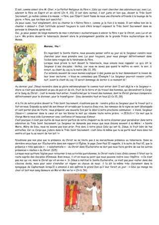 Il est, comme aimait dire M. Olier, « Le Parfait Religieux du Père », Celui qui vient chercher des adorateurs qui, avec Lui, adorent le Père en Esprit et en vérité (Jn 4, 23). Il est donc normal, il est juste et bon que, devant le Très Saint Sacrement, je redise comme à la messe : « Père, que l’Esprit Saint fasse de nous une éternelle offrande à la louange de ta gloire. » Père, que ton Nom soit sanctifié ! 
Je peux aussi, tout simplement, dire ou chanter le « Notre Père », comme je le fais à la messe. Il est même bon de le chanter « debout ». C’est l’attitude qu’avait toujours le curé d’Ars lorsqu’il exposait le Très Saint Sacrement dans sa paroisse le dimanche après-midi. 
Oui, je peux passer de longs moments de mes « stations » eucharistiques à adorer le Père « par le Christ, avec Lui et en Lui ». Ma prière devant le tabernacle devient alors le prolongement paisible de la grande Prière eucharistique de la Messe. 
6 
Marana, tha ! 
En regardant la Sainte Hostie, nous pouvons penser enfin au jour où le Seigneur viendra nous chercher pour nous prendre avec Lui pour toujours, pour nous plonger définitivement dans l’océan sans rivages de la tendresse du Père. 
Lorsque nous prions la nuit devant le tabernacle, nous aimons nous rappeler ce qu’a dit le Seigneur à ses disciples : Veillez, car vous ne savez pas quand le maître va venir, le soir, à minuit, au chant du coq ou le matin (Mc 13, 35). 
J’ai entendu souvent de vieux moines expliquer à des jeunes qui la leur demandaient la raison de leur lever nocturne : « Vous ne connaissez pas l’Évangile ? Le Seigneur pourrait revenir cette nuit, avant le chant du coq ! Il serait dommage de dormir à ce moment-là ! 
Au dernier jour, Jésus reviendra dans sa gloire métamorphoser le cosmos tout entier dont Il est déjà le « le Seigneur ». Alors ce n’est pas seulement un peu de pain et de vin, fruit de la terre et du travail des hommes, qui deviendront le Corps et le Sang du Christ ; c’est le monde tout entier, transformé par le travail des hommes, dont le Christ glorieux s’emparera définitivement pour le diviniser, pour le transfigurer : Dieu deviendra tout en tous ((1 Co 15, 28). 
A la fin de notre prière devant le Très Saint Sacrement, n’oublions pas de : rendre grâce au Seigneur pour le travail qu’il a fait en nous. Exposés au soleil de son Amour et arrosés par la source d’eau vive, les rameaux de la vigne se sont développés et vont porter plus de fruits ; nous préparer une nouvelle fois par le désir à notre prochaine communion : « Viens, Seigneur Jésus » !; conserver dans le coeur et sur les lèvres le mot qui résume toute notre prière : « JESUS » ! Ce mot que la Vierge Marie nous aide à prononcer avec confiance et beaucoup d’amour. 
C’est pourquoi il n’est pas inutile de nous servir parfois de notre chapelet ou de notre dizainier pour persévérer dans notre adoration du Très Saint Sacrement. Le Seigneur ne demande pas mieux que nous disions souvent à sa Mère : « Sainte Marie, Mère de Dieu, nous ne savons pas bien prier. Prie donc à notre place Celui qui est là, Jésus, le fruit béni de tes entrailles. Car ce Corps que j’adore dans le Très Saint Sacrement, c’est Celui-là même que tu as porté neuf mois dans ton ventre et que tu as nourri de ton lait ! » 
N’oublions pas non plus que la présence du Christ ne se limite pas à sa merveilleuse présence au tabernacle. Dans sa dernière encyclique sur l’Eucharistie dans son rapport à l’Église, le pape Jean-Paul II rappelle, à la suite de Paul VI, que la présence « très spéciale » - « substantielle » - du Christ dans l’Eucharistie ne doit pas nous faire perdre de vue les autres présences « réelles » du Christ. (§15) 
Lorsque nous quittons l’église pour retourner à nos activités quotidiennes, le Christ reste à nos côtés comme il l’était sur la route auprès des disciples d’Emmaüs. Bien mieux, il vit en nous au point que nous pouvons redire avec l’Apôtre : « Ce n’est pas moi qui vis, mais le Christ qui vit en moi ». Si Jésus a institué la Sainte Eucharistie, ce n’est pas pour rester dans des ciboires dorés, mais pour venir s’installer et régner en chacun de nous ; il l’a dit lui-même très clairement dans la synagogue de Capharnaüm lorsqu’Il a annoncé à ses apôtres le grand Don qu’il leur ferait un jour : « Celui qui mange ma chair et boit mon sang demeure en Moi et Moi en lui » (Jn 6, 56). 