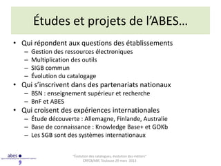 Études et projets de l’ABES…
• Qui répondent aux questions des établissements
   –   Gestion des ressources électroniques
   –   Multiplication des outils
   –   SIGB commun
   –   Évolution du catalogage
• Qui s’inscrivent dans des partenariats nationaux
   – BSN : enseignement supérieur et recherche
   – BnF et ABES
• Qui croisent des expériences internationales
   – Étude découverte : Allemagne, Finlande, Australie
   – Base de connaissance : Knowledge Base+ et GOKb
   – Les SGB sont des systèmes internationaux

                     “Évolution des catalogues, évolution des métiers”
                            CRFCB/ABF, Toulouse 29 mars 2013
 