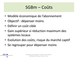 SGBm – Coûts
• Modèle économique de l’abonnement
• Objectif : dépenser moins
• Définir un coût cible
• Gain supérieur si réduction maximum des
  systèmes locaux
• Evolution des coûts, risque du marché captif
• Se regrouper pour dépenser moins

              “Évolution des catalogues, évolution des métiers”
                     CRFCB/ABF, Toulouse 29 mars 2013
 