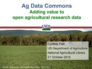 Cynthia Parr
US Department of Agriculture
National Agricultural Library
21 October 2015
Ag Data Commons
Adding value to
open agricultural research data
Credit: Phenocam USDA-ARS Hawbecker Farm, PA
 