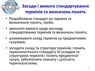 Засади і вимоги стандартування
термінів та визначень понять
• Розробляючи стандарт на терміни та
визначення понять, треба:
• виконати вимоги щодо викладу
стандартованих термінів та визначень понять;
• розмежувати склад термінів за предметними
галузями;
• узгодити склад та структуру термінів і понять
термінологічного стандарту ЗІ складом та
структурою термінів і понять предметної
галузі, забезпечити повноту і цілісність
терміносистеми;
22
 