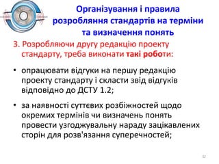 Організування і правила
розробляння стандартів на терміни
та визначення понять
3. Розробляючи другу редакцію проекту
стандарту, треба виконати такі роботи:
• опрацювати відгуки на першу редакцію
проекту стандарту і скласти звід відгуків
відповідно до ДСТУ 1.2;
• за наявності суттєвих розбіжностей щодо
окремих термінів чи визначень понять
провести узгоджувальну нараду зацікавлених
сторін для розв'язання суперечностей;
32
 