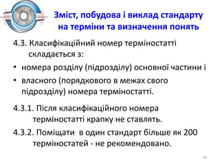 Зміст, побудова і виклад стандарту
на терміни та визначення понять
4.3. Класифікаційний номер терміностатті
складається з:
• номера розділу (підрозділу) основної частини і
• власного (порядкового в межах свого
підрозділу) номера терміностатті.
4.3.1. Після класифікаційного номера
терміностатті крапку не ставлять.
4.3.2. Поміщати в один стандарт більше як 200
терміностатей - не рекомендовано.
44
 