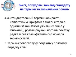 Зміст, побудова і виклад стандарту
на терміни та визначення понять
4.4.Стандартований термін набирають
напівгрубим шрифтом з малої літери в
однині (за винятком уживаних лише у
множині), розташовуючи його на початку
рядка після класифікаційного номера
терміностатті.
• Термін-словосполуку подають у прямому
порядку слів.
45
 