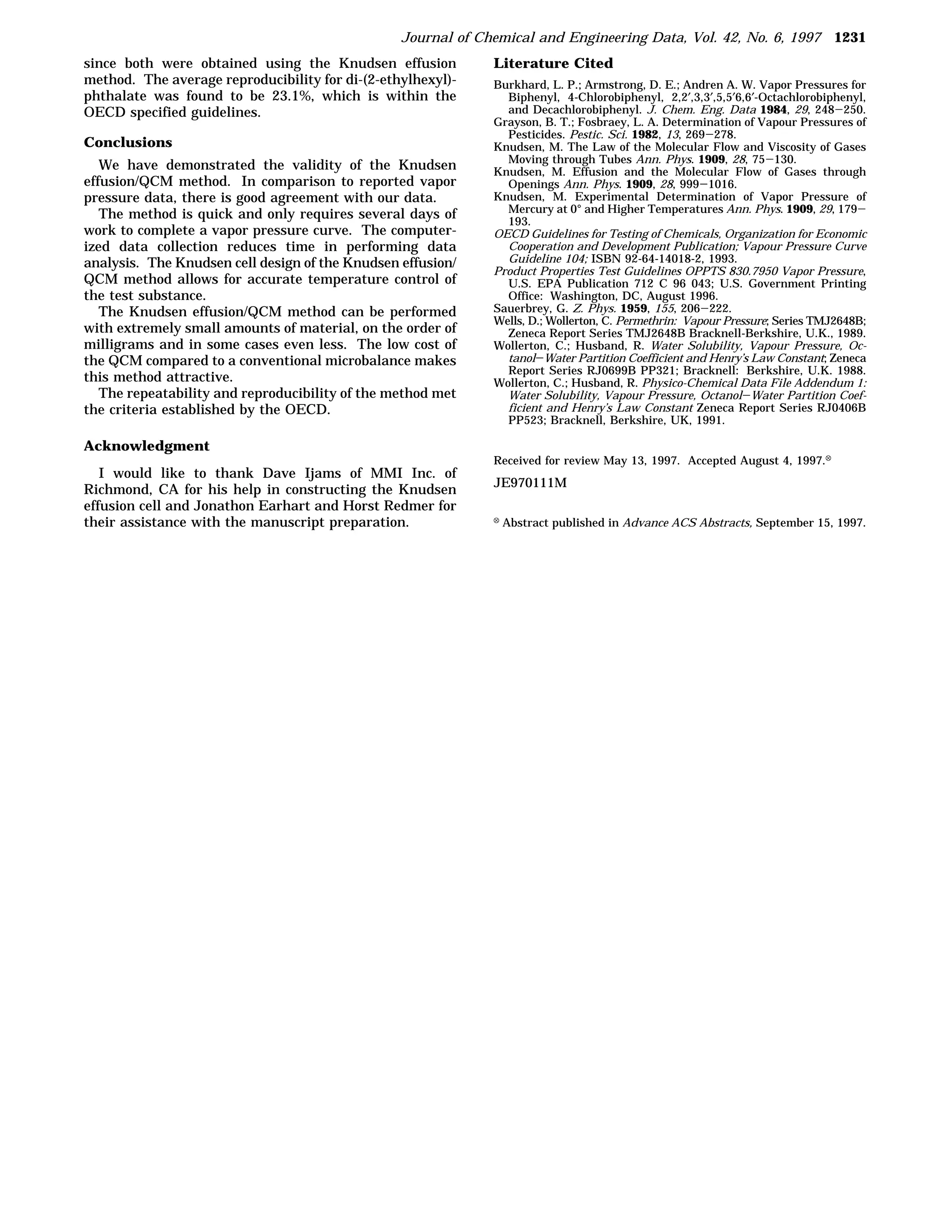 Journal of Chemical and Engineering Data, Vol. 42, No. 6, 1997 1231
since both were obtained using the Knudsen effusion           Literature Cited
method. The average reproducibility for di-(2-ethylhexyl)-    Burkhard, L. P.; Armstrong, D. E.; Andren A. W. Vapor Pressures for
phthalate was found to be 23.1%, which is within the            Biphenyl, 4-Chlorobiphenyl, 2,2′,3,3′,5,5′6,6′-Octachlorobiphenyl,
OECD specified guidelines.                                      and Decachlorobiphenyl. J. Chem. Eng. Data 1984, 29, 248-250.
                                                              Grayson, B. T.; Fosbraey, L. A. Determination of Vapour Pressures of
                                                                Pesticides. Pestic. Sci. 1982, 13, 269-278.
Conclusions                                                   Knudsen, M. The Law of the Molecular Flow and Viscosity of Gases
                                                                Moving through Tubes Ann. Phys. 1909, 28, 75-130.
   We have demonstrated the validity of the Knudsen           Knudsen, M. Effusion and the Molecular Flow of Gases through
effusion/QCM method. In comparison to reported vapor            Openings Ann. Phys. 1909, 28, 999-1016.
pressure data, there is good agreement with our data.         Knudsen, M. Experimental Determination of Vapor Pressure of
   The method is quick and only requires several days of        Mercury at 0° and Higher Temperatures Ann. Phys. 1909, 29, 179-
                                                                193.
work to complete a vapor pressure curve. The computer-        OECD Guidelines for Testing of Chemicals, Organization for Economic
ized data collection reduces time in performing data            Cooperation and Development Publication; Vapour Pressure Curve
analysis. The Knudsen cell design of the Knudsen effusion/      Guideline 104; ISBN 92-64-14018-2, 1993.
                                                              Product Properties Test Guidelines OPPTS 830.7950 Vapor Pressure,
QCM method allows for accurate temperature control of           U.S. EPA Publication 712 C 96 043; U.S. Government Printing
the test substance.                                             Office: Washington, DC, August 1996.
   The Knudsen effusion/QCM method can be performed           Sauerbrey, G. Z. Phys. 1959, 155, 206-222.
                                                              Wells, D.; Wollerton, C. Permethrin: Vapour Pressure; Series TMJ2648B;
with extremely small amounts of material, on the order of       Zeneca Report Series TMJ2648B Bracknell-Berkshire, U.K., 1989.
milligrams and in some cases even less. The low cost of       Wollerton, C.; Husband, R. Water Solubility, Vapour Pressure, Oc-
the QCM compared to a conventional microbalance makes           tanol-Water Partition Coefficient and Henry’s Law Constant; Zeneca
                                                                Report Series RJ0699B PP321; Bracknell: Berkshire, U.K. 1988.
this method attractive.                                       Wollerton, C.; Husband, R. Physico-Chemical Data File Addendum 1:
   The repeatability and reproducibility of the method met      Water Solubility, Vapour Pressure, Octanol-Water Partition Coef-
the criteria established by the OECD.                           ficient and Henry’s Law Constant Zeneca Report Series RJ0406B
                                                                PP523; Bracknell, Berkshire, UK, 1991.

Acknowledgment
                                                              Received for review May 13, 1997. Accepted August 4, 1997.X
   I would like to thank Dave Ijams of MMI Inc. of
                                                              JE970111M
Richmond, CA for his help in constructing the Knudsen
effusion cell and Jonathon Earhart and Horst Redmer for
their assistance with the manuscript preparation.             X   Abstract published in Advance ACS Abstracts, September 15, 1997.
 