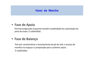 Fases da Marcha
• Fase de Apoio
Permite progressão enquanto mantém estabilidade de sustentação do
peso do corpo. É subdividida.
• Fase de Balanço
Tem por características o levantamento do pé do solo, o avanço do
membro no espaço e a preparação para o próximo apoio.
É subdividida.
 