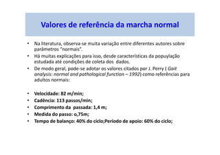 Valores de referência da marcha normal
• Na literatura, observa-se muita variação entre diferentes autores sobre
parâmetros “normais”.
• Há muitas explicações para isso, desde características da popuylação
estudada até condições de coleta dos dados.
• De modo geral, pode-se adotar os valores citados por J. Perry ( Gait
analysis: normal and pathological function – 1992) como referências para
adultos normais:
• Velocidade: 82 m/min;
• Cadência: 113 passos/min;
• Comprimento da passada: 1,4 m;
• Medida do passo: o,75m;
• Tempo de balanço: 40% do ciclo;Período de apoio: 60% do ciclo;
 