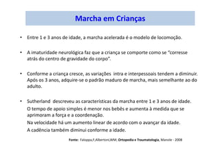 Marcha em Crianças
• Entre 1 e 3 anos de idade, a marcha acelerada é o modelo de locomoção.
• A imaturidade neurológica faz que a criança se comporte como se “corresse
atrás do centro de gravidade do corpo”.
• Conforme a criança cresce, as variações intra e interpessoais tendem a diminuir.
Após os 3 anos, adquire-se o padrão maduro de marcha, mais semelhante ao do
adulto.
• Sutherland descreveu as características da marcha entre 1 e 3 anos de idade.
O tempo de apoio simples é menor nos bebês e aumenta à medida que se
aprimoram a força e a coordenação.
Na velocidade há um aumento linear de acordo com o avançar da idade.
A cadência também diminui conforme a idade.
Fonte: Faloppa,F;Albertoni,WM; Ortopedia e Traumatologia, Manole - 2008
 