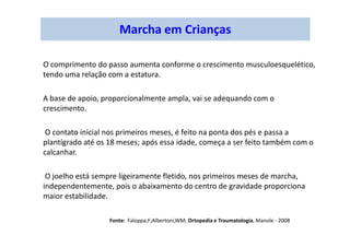 Marcha em Crianças
O comprimento do passo aumenta conforme o crescimento musculoesquelético,
tendo uma relação com a estatura.
A base de apoio, proporcionalmente ampla, vai se adequando com o
crescimento.
O contato inicial nos primeiros meses, é feito na ponta dos pés e passa a
plantígrado até os 18 meses; após essa idade, começa a ser feito também com o
calcanhar.
O joelho está sempre ligeiramente fletido, nos primeiros meses de marcha,
independentemente, pois o abaixamento do centro de gravidade proporciona
maior estabilidade.
Fonte: Faloppa,F;Albertoni,WM; Ortopedia e Traumatologia, Manole - 2008
 