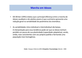 Marcha em Idosos
• DA Winter (1991) relatou que a principal diferença entre a marcha de
idosos saudáveis e de adultos jovens é que a primeira apresenta uma
redução geral na variabilidade de parâmetros da cinemática.
• As variabilidades intra-individual e interindividual são baixas.
A interpretação para essa tendência pode ser que os idosos tenham
perdido um pouco de sua plasticidade (capacidade adaptativa), sendo,
então, mais consistentes com seu próprio padrão e formando uma
população mais homogênea.
Fonte: Faloppa,F;Albertoni,WM; Ortopedia e Traumatologia, Manole - 2008
 