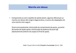 Marcha em Idosos
• Comparando-se com o padrão do adulto jovem, algumas diferenças na
marcha em idosos têm origem degenerativa, e outras são adaptações de
uma marcha mais segura.
Ocorre principalmente, diminuição do comprimento do passo, aumento
do tempo de duplo apoio e diminuição da potência do push-off
(deslocamento anterior do corpo) no final do apoio.
Fonte: Faloppa,F;Albertoni,WM; Ortopedia e Traumatologia, Manole - 2008
 