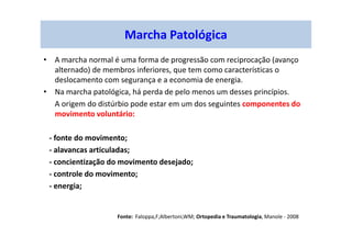 Marcha Patológica
• A marcha normal é uma forma de progressão com reciprocação (avanço
alternado) de membros inferiores, que tem como características o
deslocamento com segurança e a economia de energia.
• Na marcha patológica, há perda de pelo menos um desses princípios.
A origem do distúrbio pode estar em um dos seguintes componentes do
movimento voluntário:
- fonte do movimento;
- alavancas articuladas;
- concientização do movimento desejado;
- controle do movimento;
- energia;
Fonte: Faloppa,F;Albertoni,WM; Ortopedia e Traumatologia, Manole - 2008
 