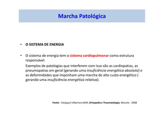Marcha Patológica
• O SISTEMA DE ENERGIA
• O sistema de energia tem o sistema cardiopulmonar como estrutura
responsável.
Exemplos de patologias que interferem com isso são as cardiopatias, as
pneumopatias em geral (gerando uma insuficiência energética absoluta) e
as deformidades que imponham uma marcha de alto custo energético (
gerando uma insuficiência energética relativa).
Fonte: Faloppa,F;Albertoni,WM; Ortopedia e Traumatologia, Manole - 2008
 