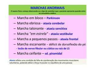 MARCHAS ANORMAIS
– O exame físico começa observando-se o tipo de caminhar que o paciente apresenta quando entra
no consultório médico.
– Marcha em bloco – Parkinson
– Marcha ebriosa - ataxia cerebelar
– Marcha talonante - ataxia sensitiva
– Marcha "em estrela" - ataxia vestibular
– Marcha a pequenos passos - ataxia frontal
– Marcha escarvante - déficit de dorsoflexão do pé
- lesão de nervo fibular ou ciático ou raiz de L5
– Marcha ceifante – sd. piramidal
Ataxia reflete uma condição de falta de coordenação dos movimentos musculares
voluntários, podendo afetar a força muscular e o equilíbrio de uma pessoa.
 