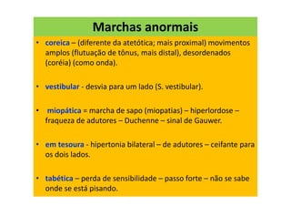 Marchas anormais
• coreica – (diferente da atetótica; mais proximal) movimentos
amplos (flutuação de tônus, mais distal), desordenados
(coréia) (como onda).
• vestibular - desvia para um lado (S. vestibular).
• miopática = marcha de sapo (miopatias) – hiperlordose –
fraqueza de adutores – Duchenne – sinal de Gauwer.
• em tesoura - hipertonia bilateral – de adutores – ceifante para
os dois lados.
• tabética – perda de sensibilidade – passo forte – não se sabe
onde se está pisando.
 