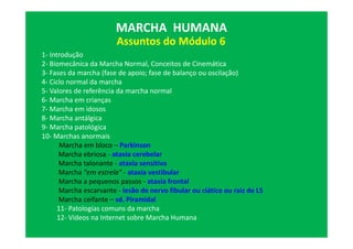 Assuntos do Módulo 6
MARCHA HUMANA
1- Introdução
2- Biomecânica da Marcha Normal, Conceitos de Cinemática
3- Fases da marcha (fase de apoio; fase de balanço ou oscilação)
4- Ciclo normal da marcha
5- Valores de referência da marcha normal
6- Marcha em crianças
7- Marcha em idosos
8- Marcha antálgica
9- Marcha patológica
10- Marchas anormais
Marcha em bloco – Parkinson
Marcha ebriosa - ataxia cerebelar
Marcha talonante - ataxia sensitiva
Marcha "em estrela" - ataxia vestibular
Marcha a pequenos passos - ataxia frontal
Marcha escarvante - lesão de nervo fibular ou ciático ou raiz de L5
Marcha ceifante – sd. Piramidal
11- Patologias comuns da marcha
12- Vídeos na Internet sobre Marcha Humana
 
